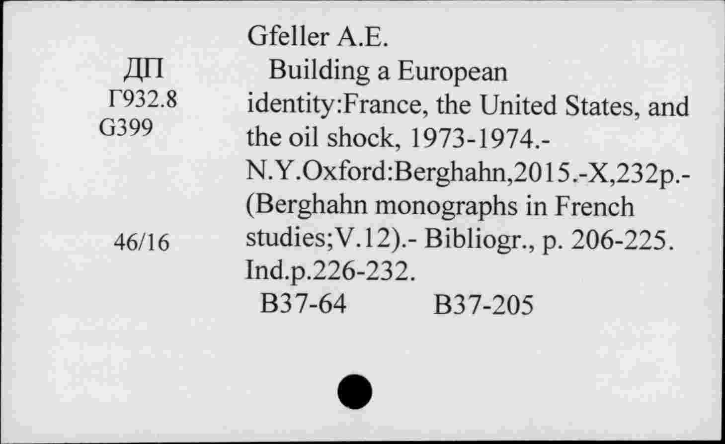 ﻿Gfeller A.E.
J],n Building a European
F932.8	identity:France, the United States, and
r399	the oil shock, 1973-1974.-
N. Y.Oxford:Berghahn,2015 ,-X,232p.-(Berghahn monographs in French 46/16 studies;V.12).- Bibliogr., p. 206-225.
Ind.p.226-232.
B37-64 B3 7-205